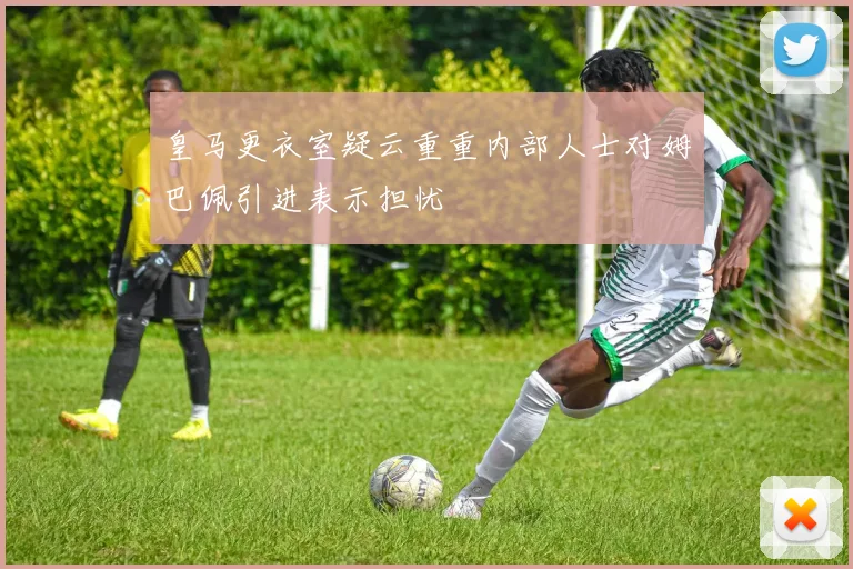 皇马更衣室疑云重重内部人士对姆巴佩引进表示担忧