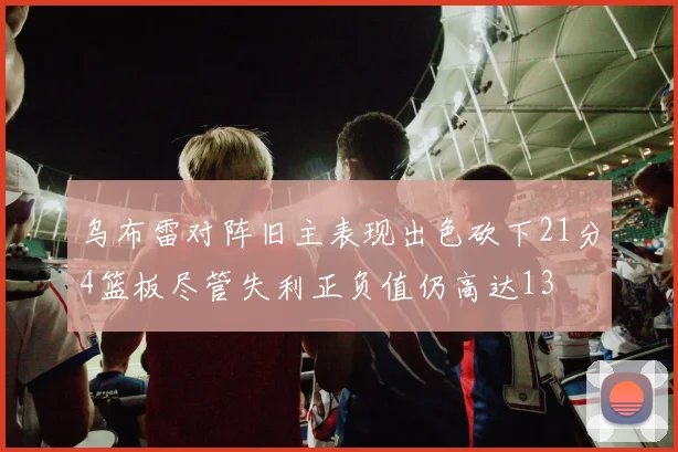 乌布雷对阵旧主表现出色砍下21分4篮板尽管失利正负值仍高达13