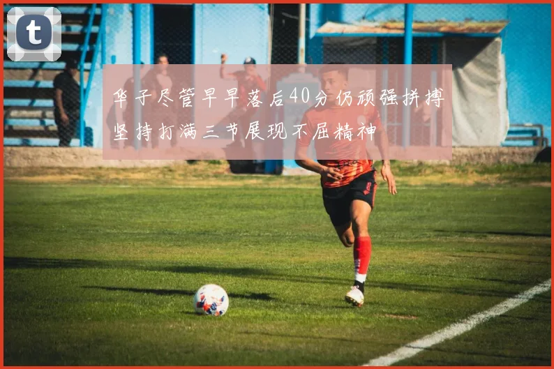 华子尽管早早落后40分仍顽强拼搏坚持打满三节展现不屈精神