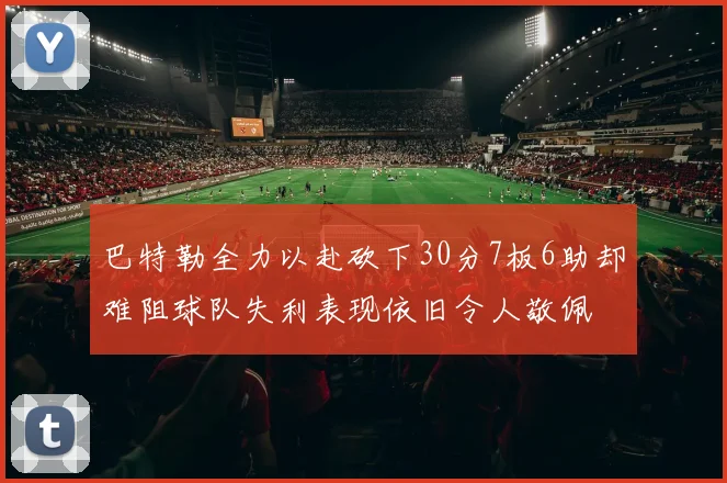 巴特勒全力以赴砍下30分7板6助却难阻球队失利表现依旧令人敬佩