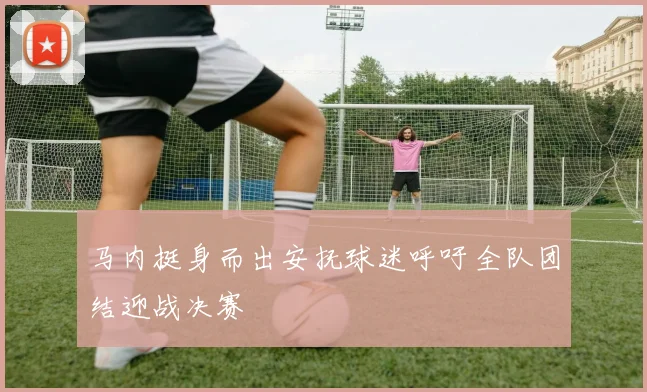 马内挺身而出安抚球迷呼吁全队团结迎战决赛