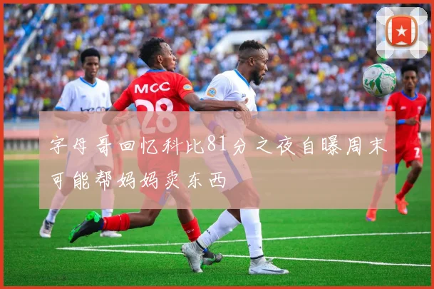 字母哥回忆科比81分之夜自曝周末可能帮妈妈卖东西
