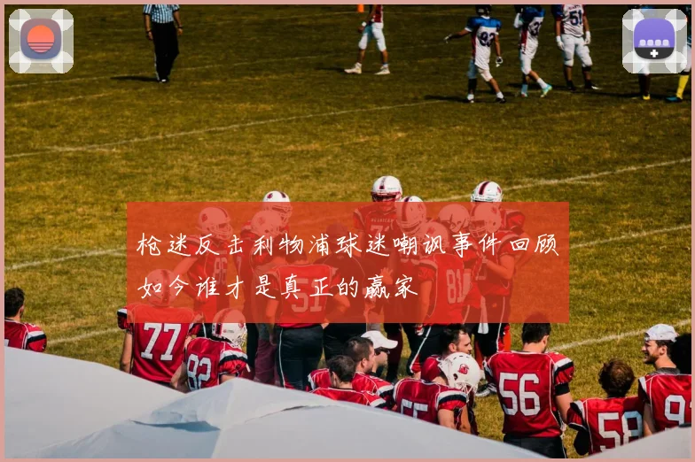 枪迷反击利物浦球迷嘲讽事件回顾如今谁才是真正的赢家