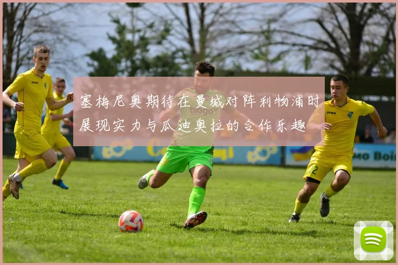 塞梅尼奥期待在曼城对阵利物浦时展现实力与瓜迪奥拉的合作乐趣