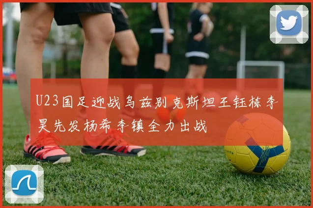 U23国足迎战乌兹别克斯坦王钰栋李昊先发杨希李镇全力出战