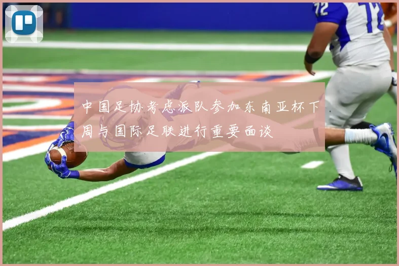 中国足协考虑派队参加东南亚杯下周与国际足联进行重要面谈