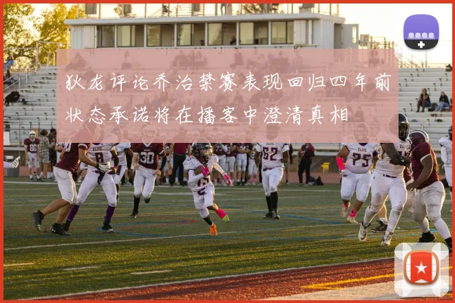 狄龙评论乔治禁赛表现回归四年前状态承诺将在播客中澄清真相