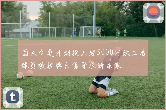 国米今夏计划投入超5000万欧三名球员被挂牌出售寻求新东家