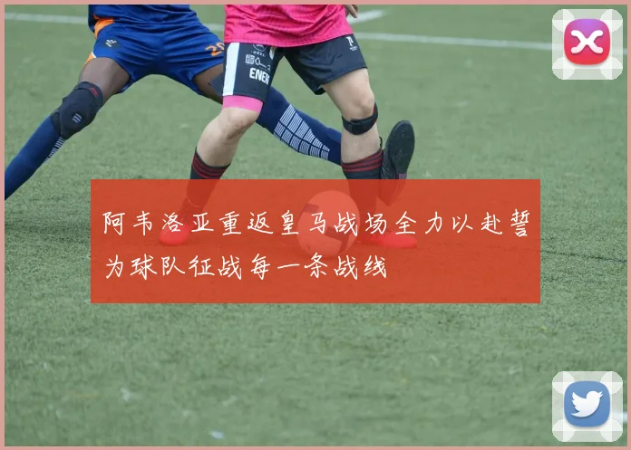 阿韦洛亚重返皇马战场全力以赴誓为球队征战每一条战线