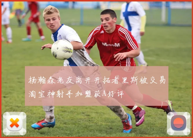 杨瀚森老友离开开拓者里斯被交易淘宝神射手加盟获A好评